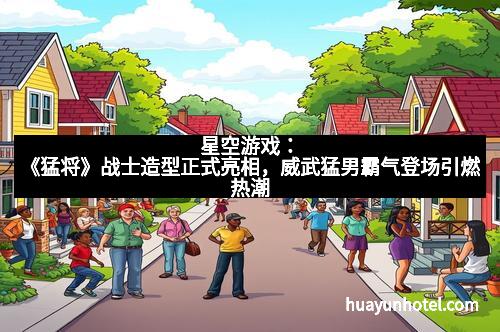 星空游戏：《猛将》战士造型正式亮相，威武猛男霸气登场引燃热潮