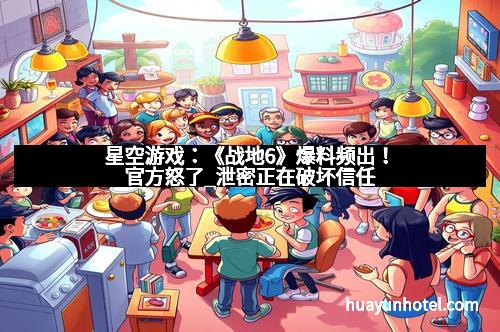 星空游戏：《战地6》爆料频出！官方怒了_泄密正在破坏信任